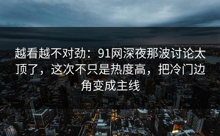 越看越不对劲：91网深夜那波讨论太顶了，这次不只是热度高，把冷门边角变成主线