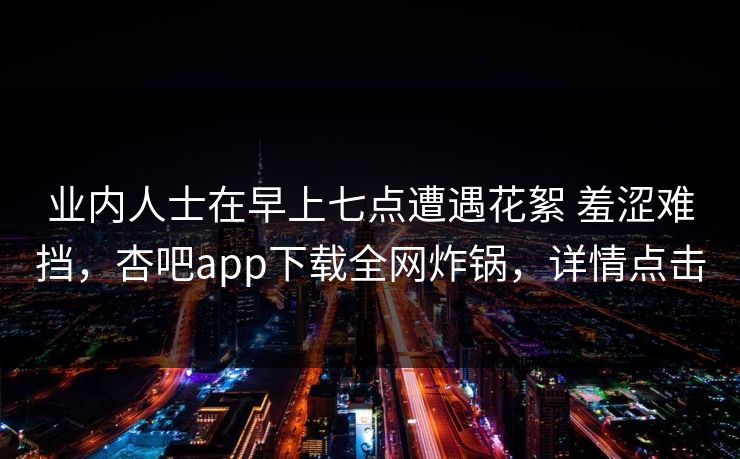 业内人士在早上七点遭遇花絮 羞涩难挡，杏吧app下载全网炸锅，详情点击