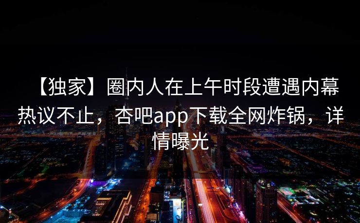 【独家】圈内人在上午时段遭遇内幕 热议不止，杏吧app下载全网炸锅，详情曝光