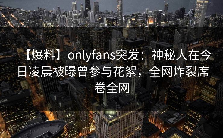 【爆料】onlyfans突发：神秘人在今日凌晨被曝曾参与花絮，全网炸裂席卷全网