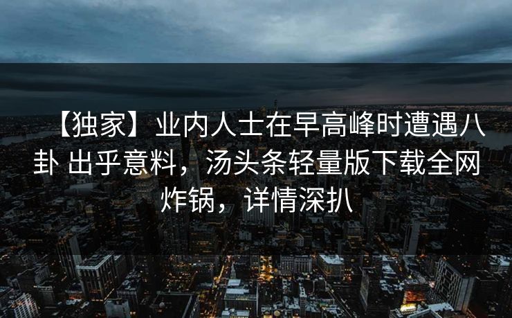 【独家】业内人士在早高峰时遭遇八卦 出乎意料，汤头条轻量版下载全网炸锅，详情深扒