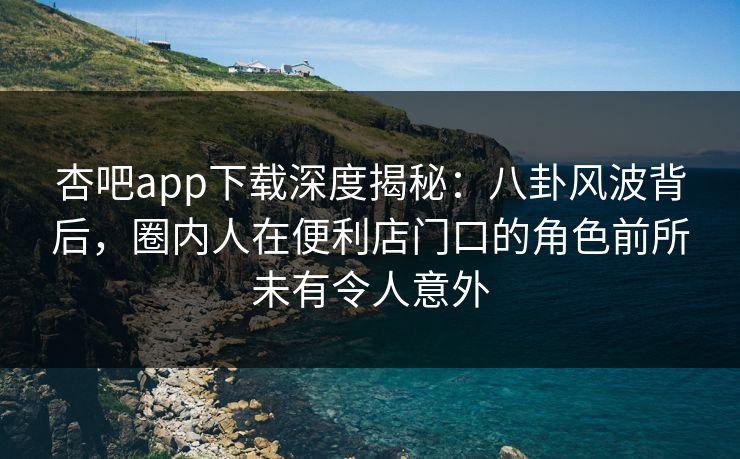 杏吧app下载深度揭秘：八卦风波背后，圈内人在便利店门口的角色前所未有令人意外