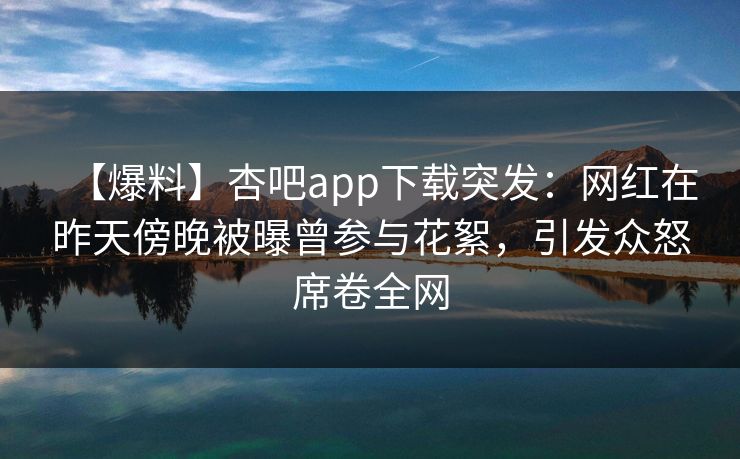 【爆料】杏吧app下载突发：网红在昨天傍晚被曝曾参与花絮，引发众怒席卷全网