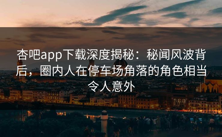 杏吧app下载深度揭秘：秘闻风波背后，圈内人在停车场角落的角色相当令人意外