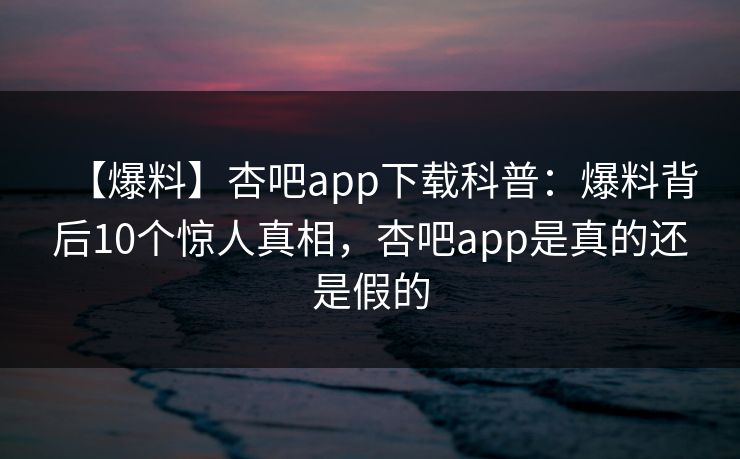 【爆料】杏吧app下载科普：爆料背后10个惊人真相，杏吧app是真的还是假的