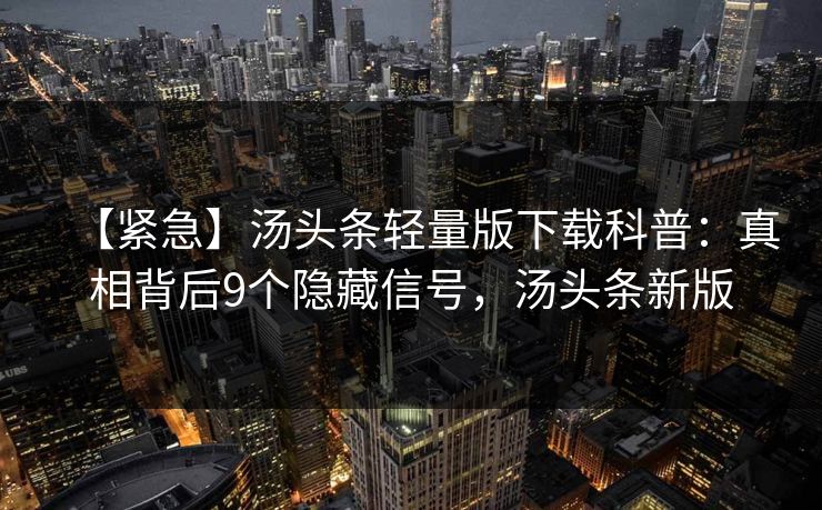 【紧急】汤头条轻量版下载科普：真相背后9个隐藏信号，汤头条新版