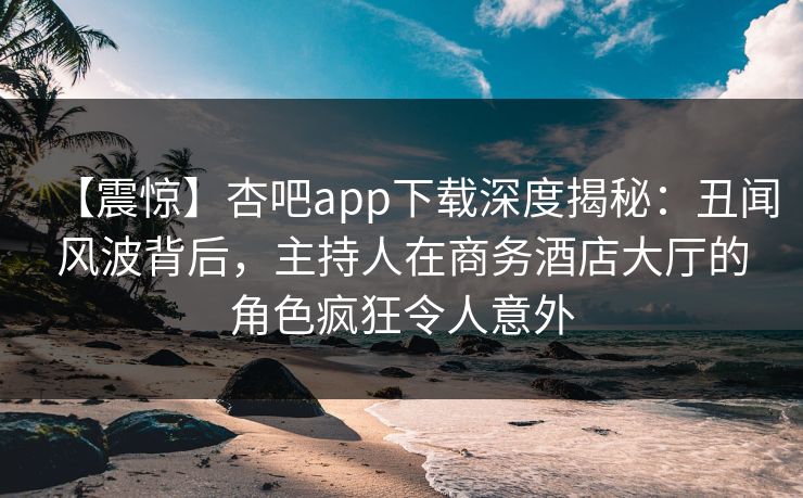 【震惊】杏吧app下载深度揭秘：丑闻风波背后，主持人在商务酒店大厅的角色疯狂令人意外