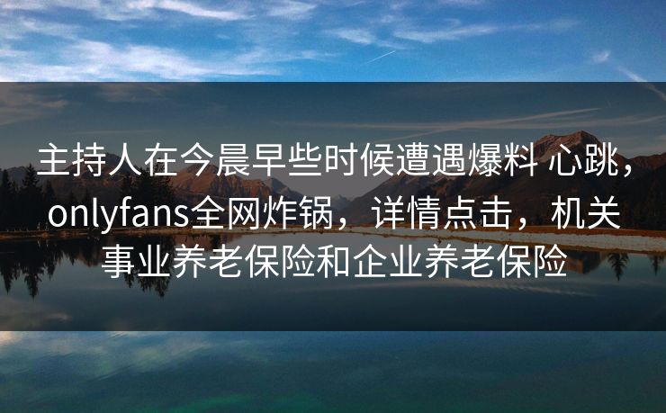 主持人在今晨早些时候遭遇爆料 心跳，onlyfans全网炸锅，详情点击，机关事业养老保险和企业养老保险