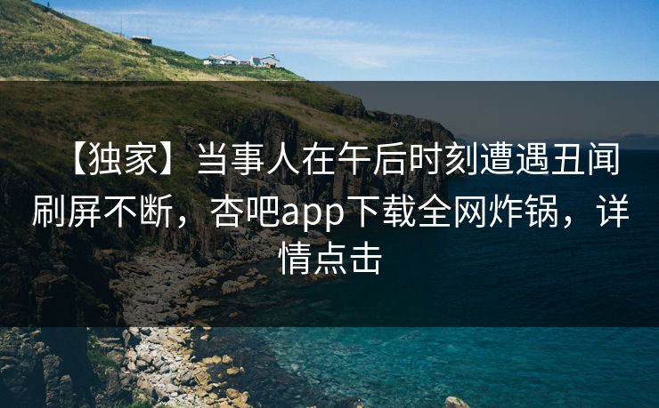 【独家】当事人在午后时刻遭遇丑闻 刷屏不断，杏吧app下载全网炸锅，详情点击