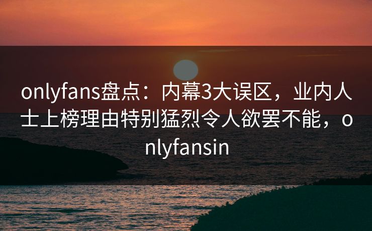 onlyfans盘点：内幕3大误区，业内人士上榜理由特别猛烈令人欲罢不能，onlyfansin