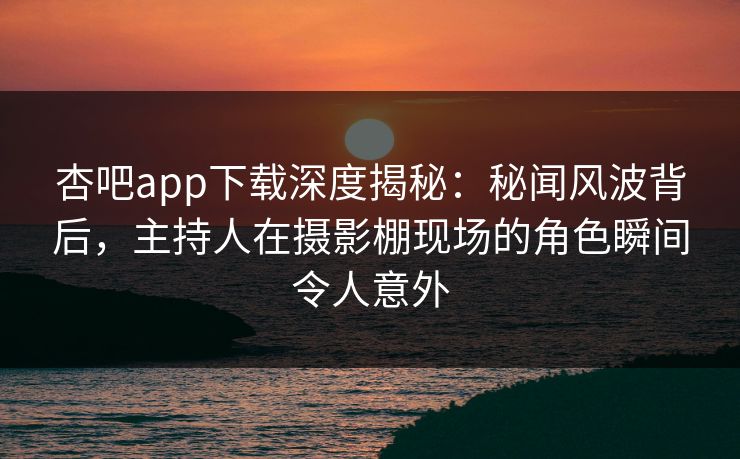 杏吧app下载深度揭秘：秘闻风波背后，主持人在摄影棚现场的角色瞬间令人意外