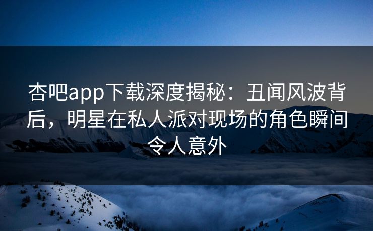 杏吧app下载深度揭秘：丑闻风波背后，明星在私人派对现场的角色瞬间令人意外