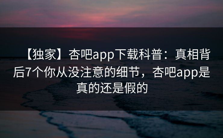 【独家】杏吧app下载科普：真相背后7个你从没注意的细节，杏吧app是真的还是假的