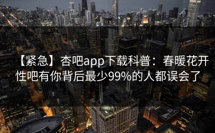 【紧急】杏吧app下载科普：春暖花开性吧有你背后最少99%的人都误会了