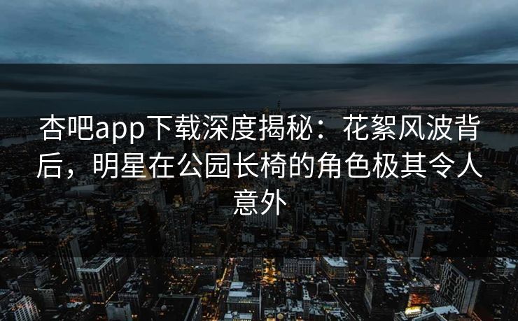杏吧app下载深度揭秘：花絮风波背后，明星在公园长椅的角色极其令人意外