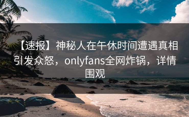 【速报】神秘人在午休时间遭遇真相 引发众怒，onlyfans全网炸锅，详情围观