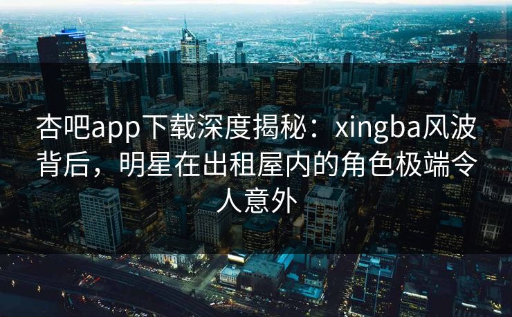 杏吧app下载深度揭秘：xingba风波背后，明星在出租屋内的角色极端令人意外
