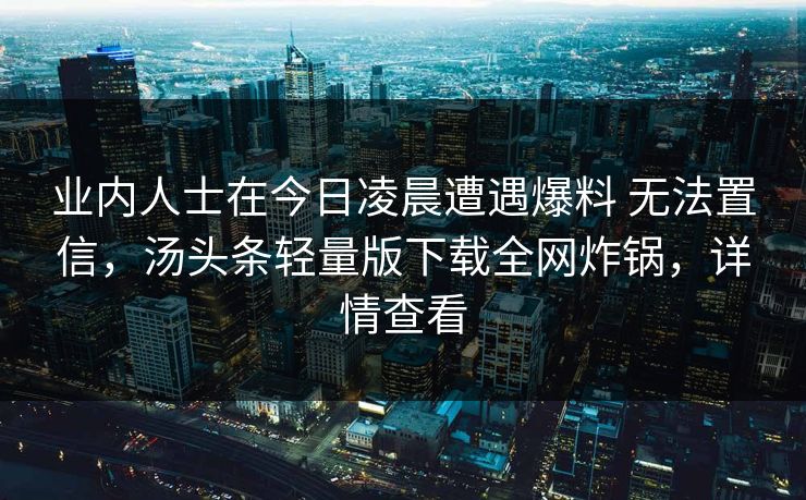 业内人士在今日凌晨遭遇爆料 无法置信，汤头条轻量版下载全网炸锅，详情查看