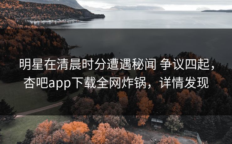 明星在清晨时分遭遇秘闻 争议四起，杏吧app下载全网炸锅，详情发现