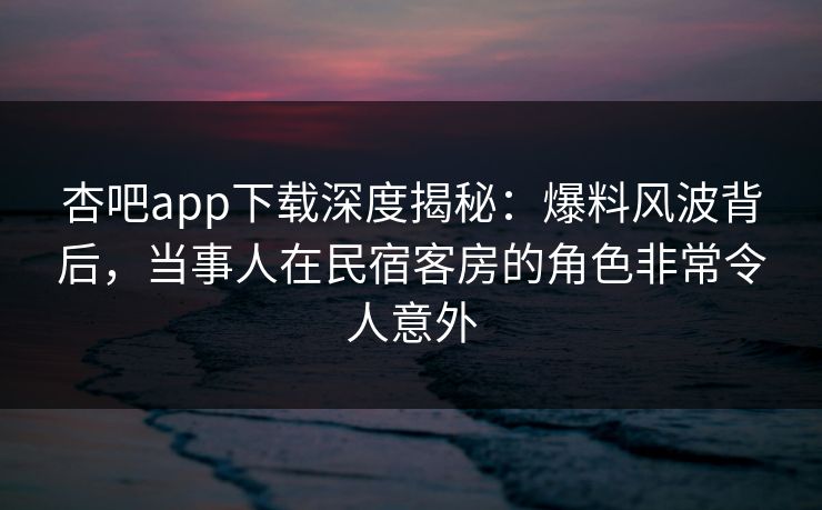 杏吧app下载深度揭秘：爆料风波背后，当事人在民宿客房的角色非常令人意外